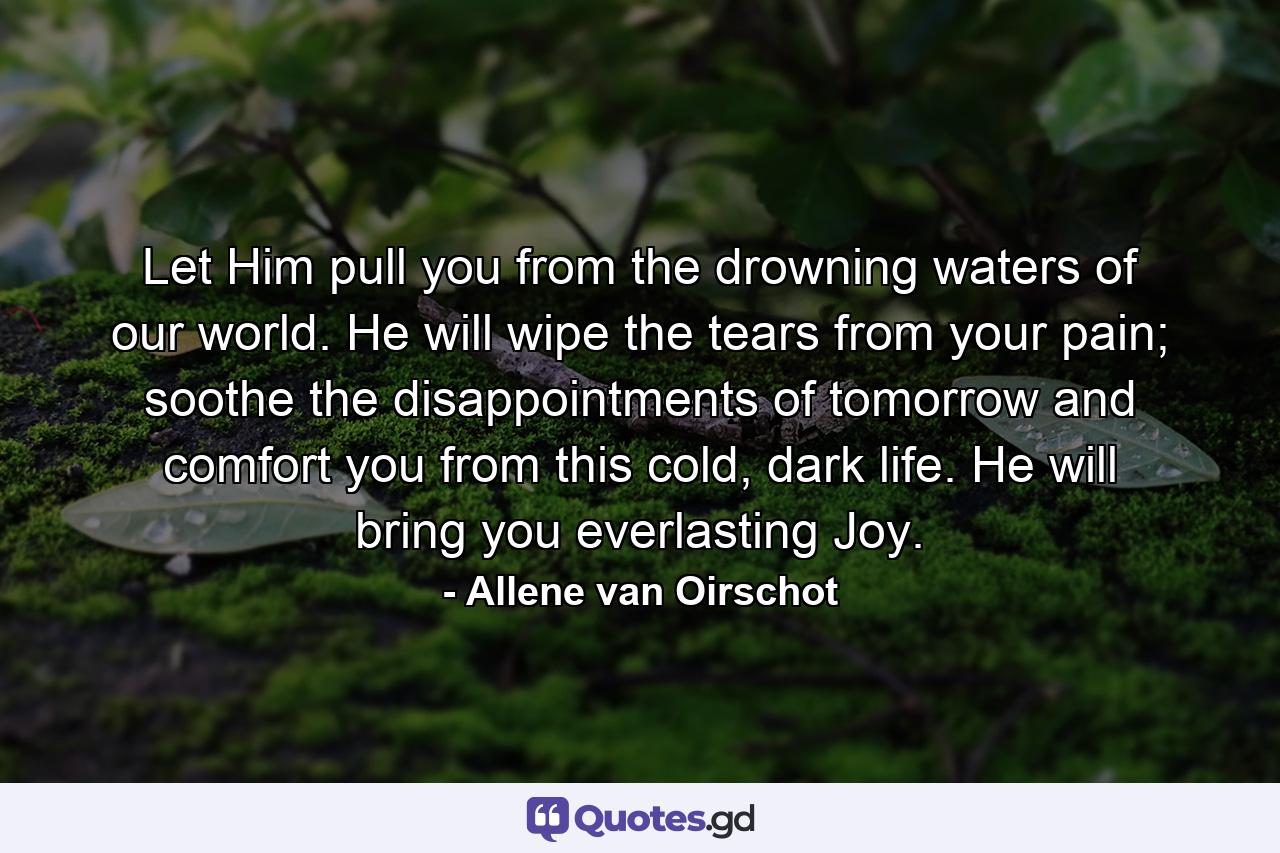 Let Him pull you from the drowning waters of our world. He will wipe the tears from your pain; soothe the disappointments of tomorrow and comfort you from this cold, dark life. He will bring you everlasting Joy. - Quote by Allene van Oirschot