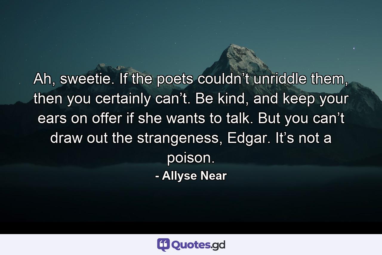 Ah, sweetie. If the poets couldn’t unriddle them, then you certainly can’t. Be kind, and keep your ears on offer if she wants to talk. But you can’t draw out the strangeness, Edgar. It’s not a poison. - Quote by Allyse Near