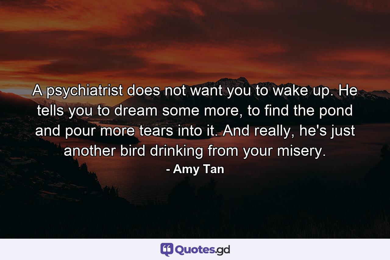 A psychiatrist does not want you to wake up. He tells you to dream some more, to find the pond and pour more tears into it. And really, he's just another bird drinking from your misery. - Quote by Amy Tan