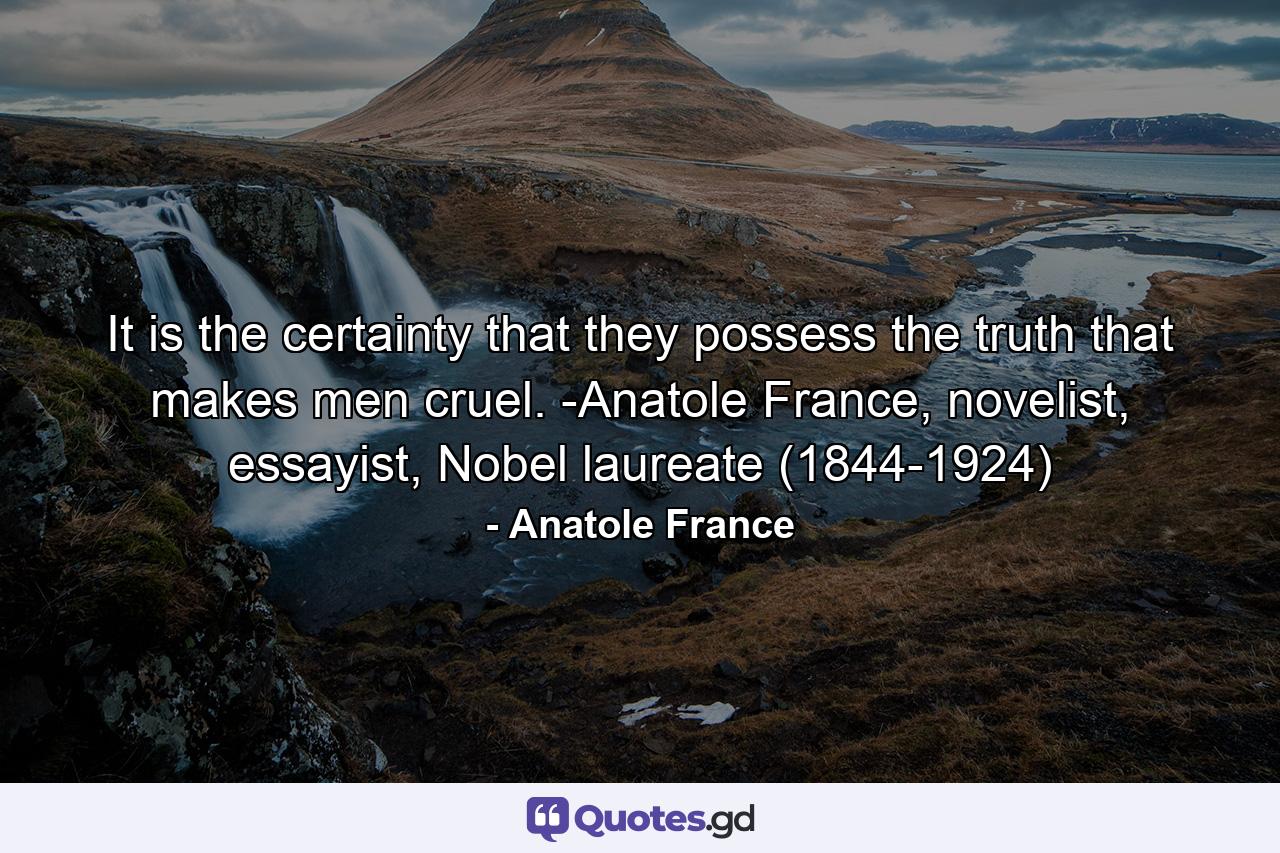 It is the certainty that they possess the truth that makes men cruel. -Anatole France, novelist, essayist, Nobel laureate (1844-1924) - Quote by Anatole France