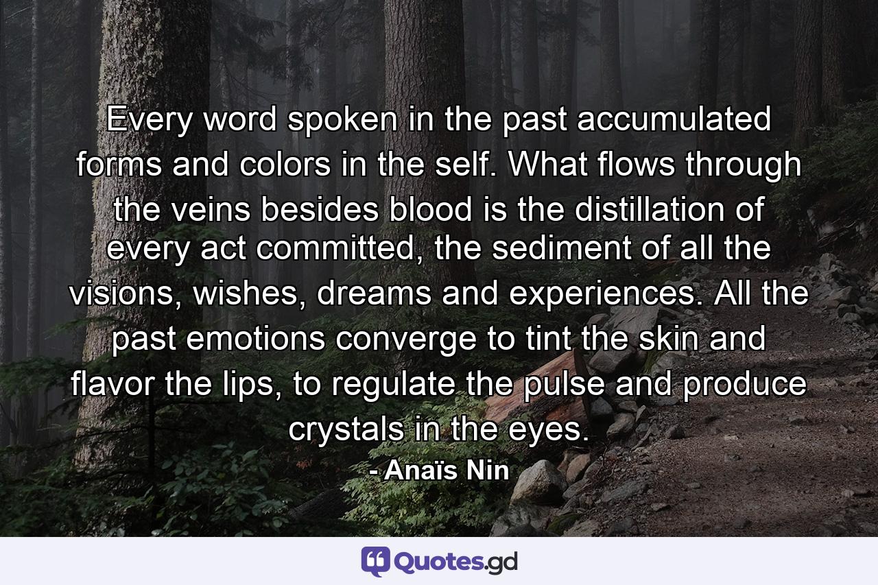 Every word spoken in the past accumulated forms and colors in the self. What flows through the veins besides blood is the distillation of every act committed, the sediment of all the visions, wishes, dreams and experiences. All the past emotions converge to tint the skin and flavor the lips, to regulate the pulse and produce crystals in the eyes. - Quote by Anaïs Nin