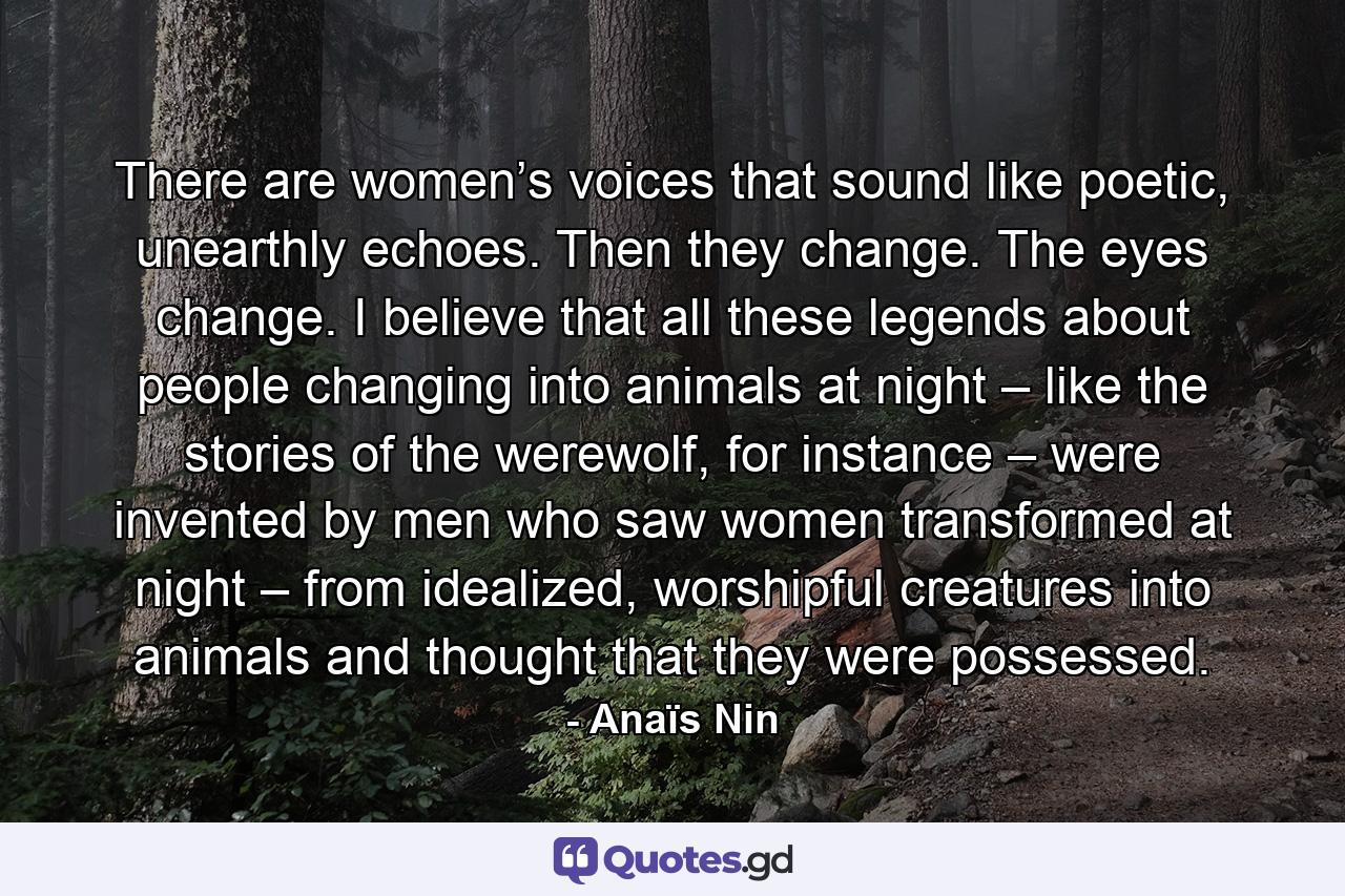 There are women’s voices that sound like poetic, unearthly echoes. Then they change. The eyes change. I believe that all these legends about people changing into animals at night – like the stories of the werewolf, for instance – were invented by men who saw women transformed at night – from idealized, worshipful creatures into animals and thought that they were possessed. - Quote by Anaïs Nin