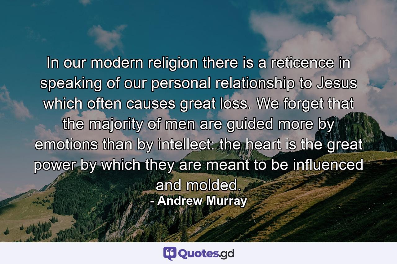 In our modern religion there is a reticence in speaking of our personal relationship to Jesus which often causes great loss. We forget that the majority of men are guided more by emotions than by intellect: the heart is the great power by which they are meant to be influenced and molded. - Quote by Andrew Murray