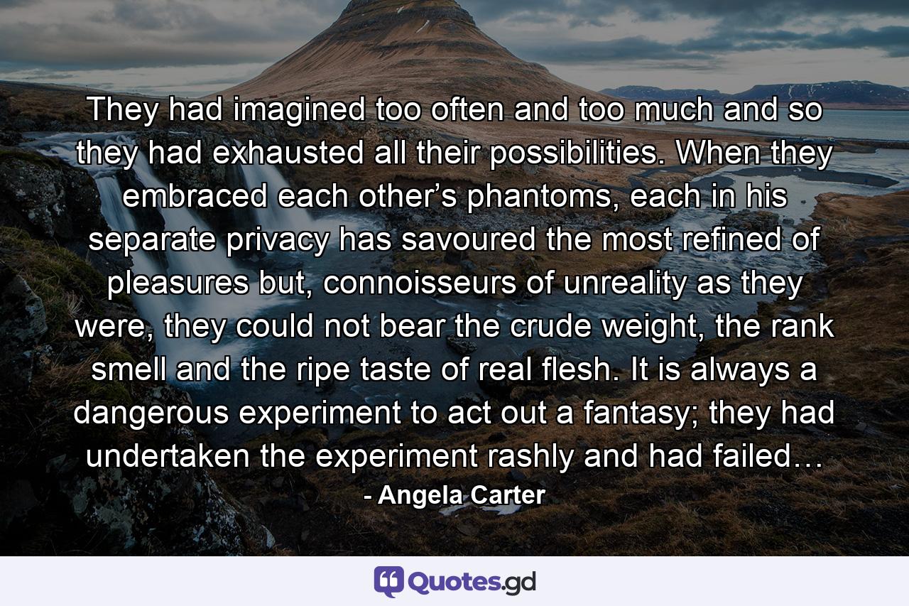 They had imagined too often and too much and so they had exhausted all their possibilities. When they embraced each other’s phantoms, each in his separate privacy has savoured the most refined of pleasures but, connoisseurs of unreality as they were, they could not bear the crude weight, the rank smell and the ripe taste of real flesh. It is always a dangerous experiment to act out a fantasy; they had undertaken the experiment rashly and had failed… - Quote by Angela Carter