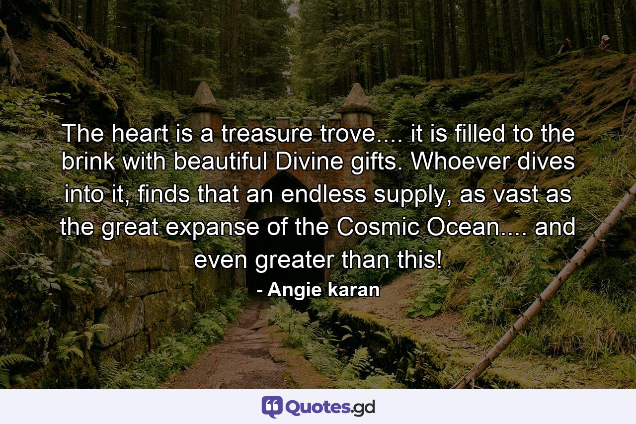 The heart is a treasure trove.... it is filled to the brink with beautiful Divine gifts. Whoever dives into it, finds that an endless supply, as vast as the great expanse of the Cosmic Ocean.... and even greater than this! - Quote by Angie karan