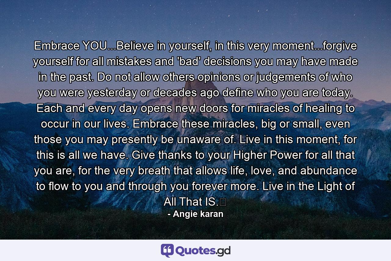 Embrace YOU...Believe in yourself, in this very moment...forgive yourself for all mistakes and 'bad' decisions you may have made in the past. Do not allow others opinions or judgements of who you were yesterday or decades ago define who you are today. Each and every day opens new doors for miracles of healing to occur in our lives. Embrace these miracles, big or small, even those you may presently be unaware of. Live in this moment, for this is all we have. Give thanks to your Higher Power for all that you are, for the very breath that allows life, love, and abundance to flow to you and through you forever more. Live in the Light of All That IS.﻿ - Quote by Angie karan