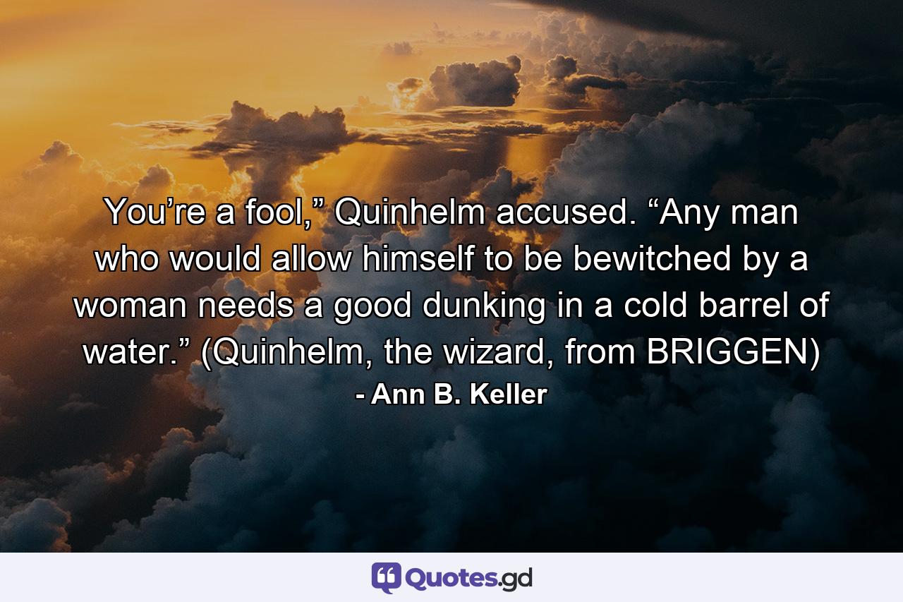 You’re a fool,” Quinhelm accused. “Any man who would allow himself to be bewitched by a woman needs a good dunking in a cold barrel of water.” (Quinhelm, the wizard, from BRIGGEN) - Quote by Ann B. Keller