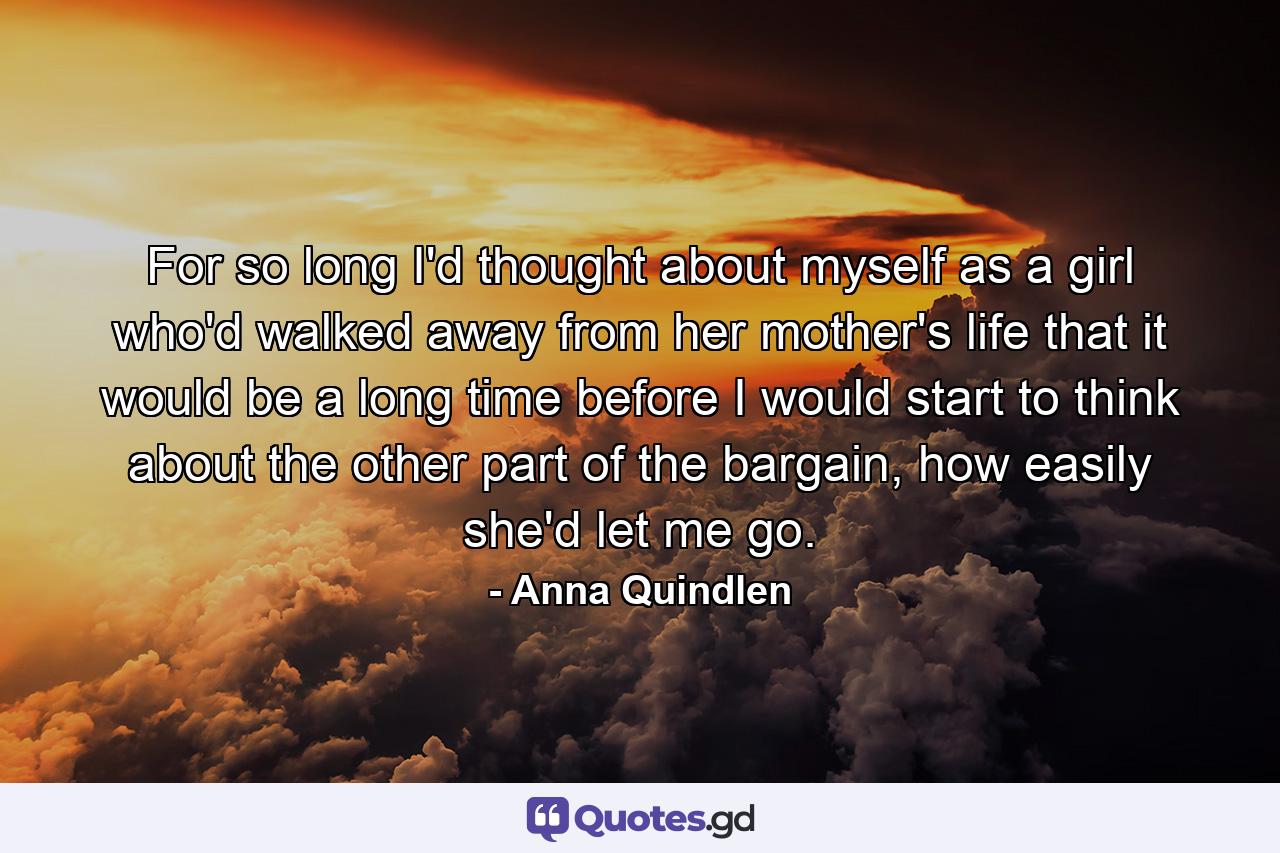 For so long I'd thought about myself as a girl who'd walked away from her mother's life that it would be a long time before I would start to think about the other part of the bargain, how easily she'd let me go. - Quote by Anna Quindlen