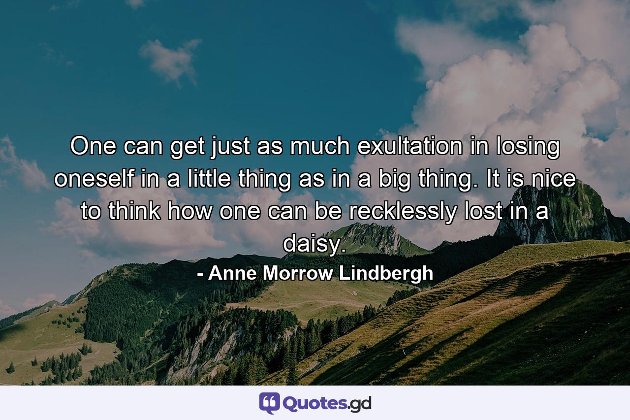 One can get just as much exultation in losing oneself in a little thing as in a big thing. It is nice to think how one can be recklessly lost in a daisy. - Quote by Anne Morrow Lindbergh