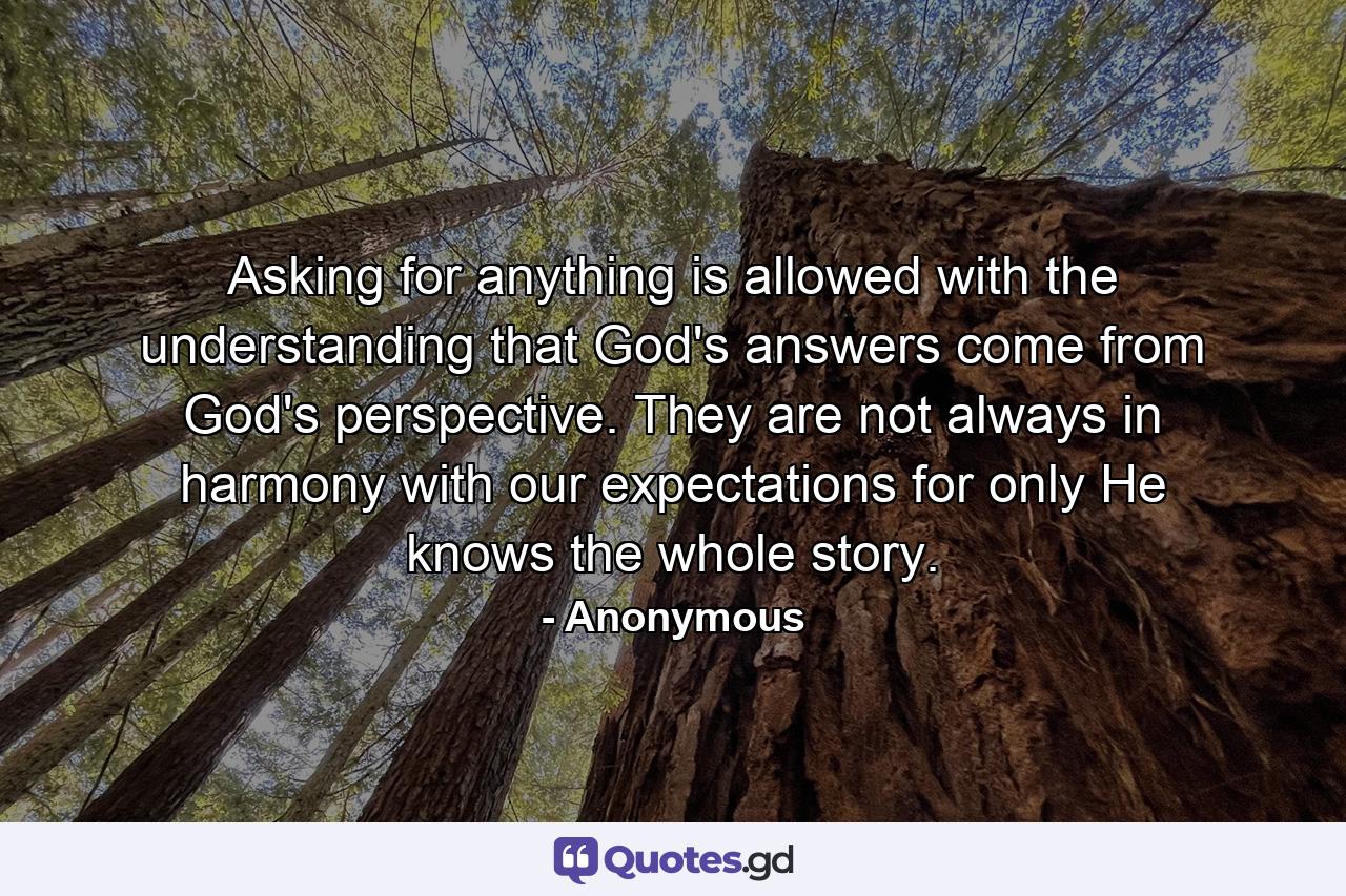 Asking for anything is allowed with the understanding that God's answers come from God's perspective. They are not always in harmony with our expectations  for only He knows the whole story. - Quote by Anonymous