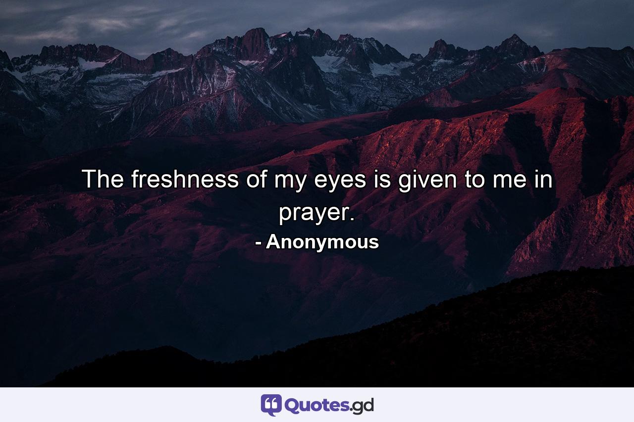 The freshness of my eyes is given to me in prayer. - Quote by Anonymous