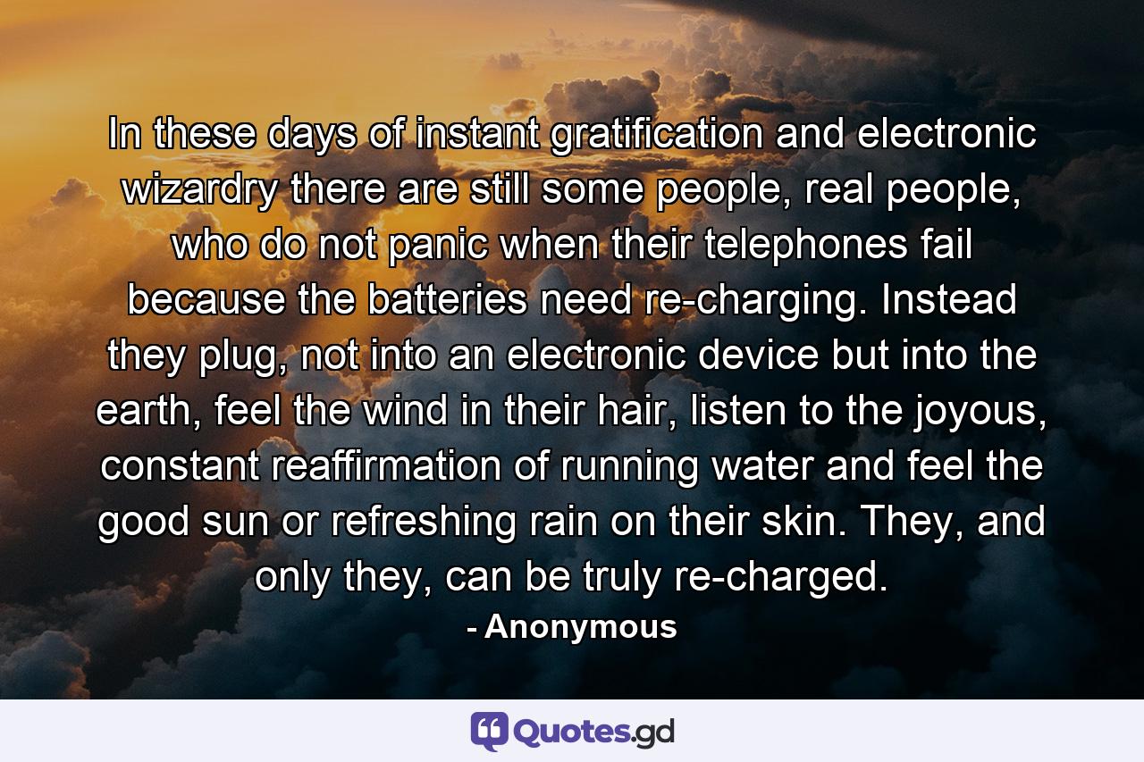 In these days of instant gratification and electronic wizardry there are still some people, real people, who do not panic when their telephones fail because the batteries need re-charging. Instead they plug, not into an electronic device but into the earth, feel the wind in their hair, listen to the joyous, constant reaffirmation of running water and feel the good sun or refreshing rain on their skin. They, and only they, can be truly re-charged. - Quote by Anonymous