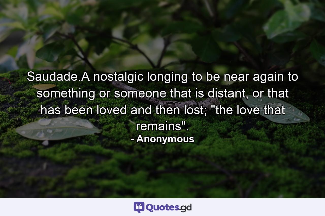 Saudade.A nostalgic longing to be near again to something or someone that is distant, or that has been loved and then lost; 