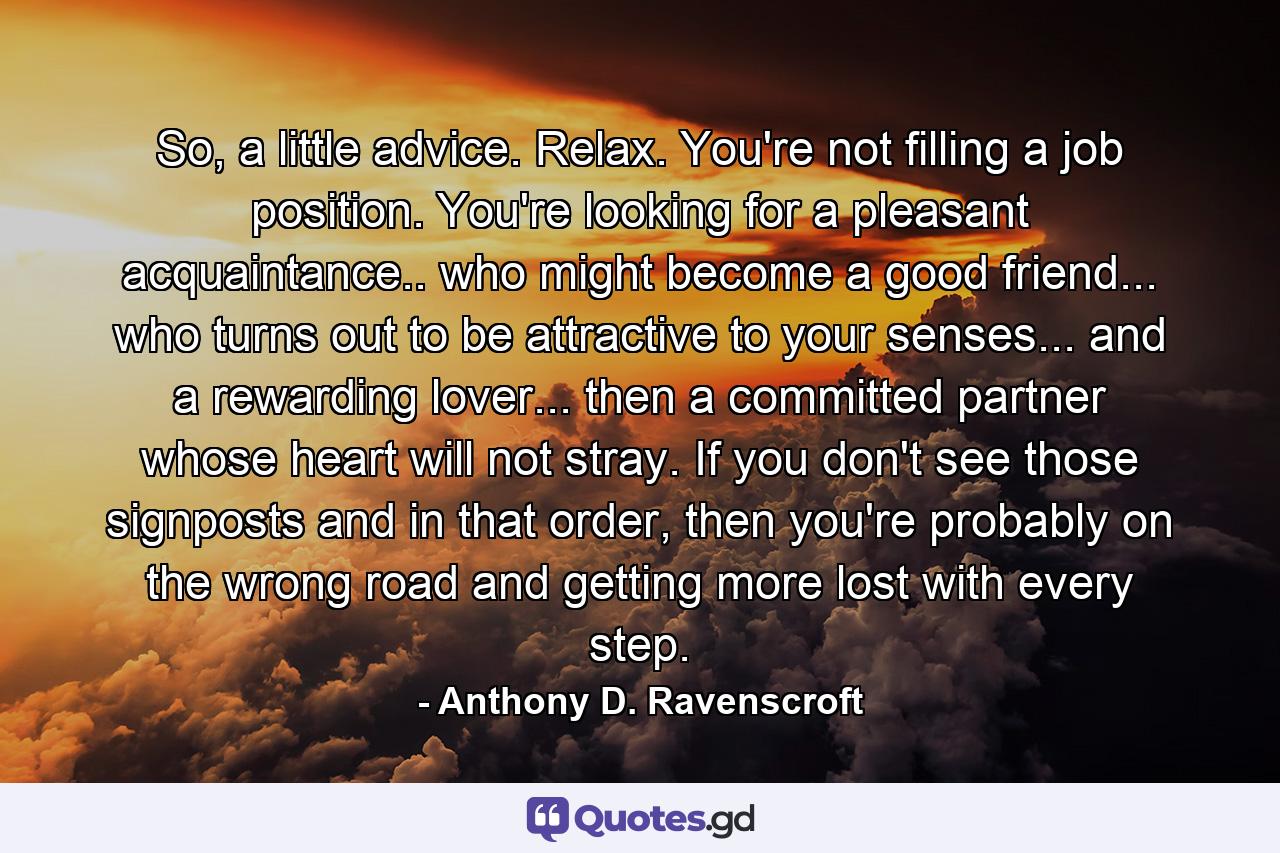 So, a little advice. Relax. You're not filling a job position. You're looking for a pleasant acquaintance.. who might become a good friend... who turns out to be attractive to your senses... and a rewarding lover... then a committed partner whose heart will not stray. If you don't see those signposts and in that order, then you're probably on the wrong road and getting more lost with every step. - Quote by Anthony D. Ravenscroft