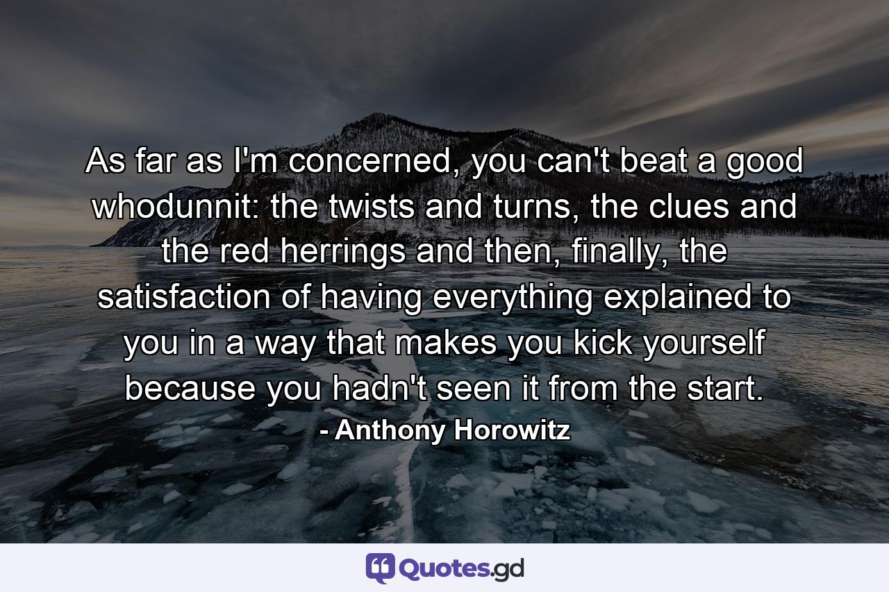 As far as I'm concerned, you can't beat a good whodunnit: the twists and turns, the clues and the red herrings and then, finally, the satisfaction of having everything explained to you in a way that makes you kick yourself because you hadn't seen it from the start. - Quote by Anthony Horowitz