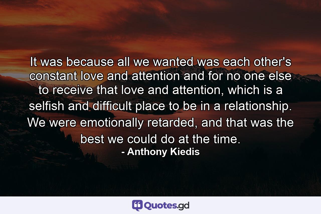 It was because all we wanted was each other's constant love and attention and for no one else to receive that love and attention, which is a selfish and difficult place to be in a relationship. We were emotionally retarded, and that was the best we could do at the time. - Quote by Anthony Kiedis