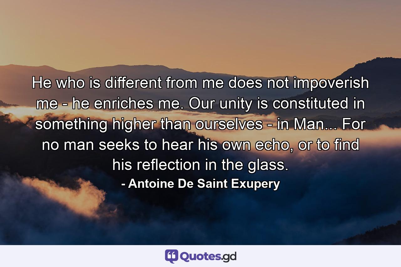 He who is different from me does not impoverish me - he enriches me. Our unity is constituted in something higher than ourselves - in Man... For no man seeks to hear his own echo, or to find his reflection in the glass. - Quote by Antoine De Saint Exupery