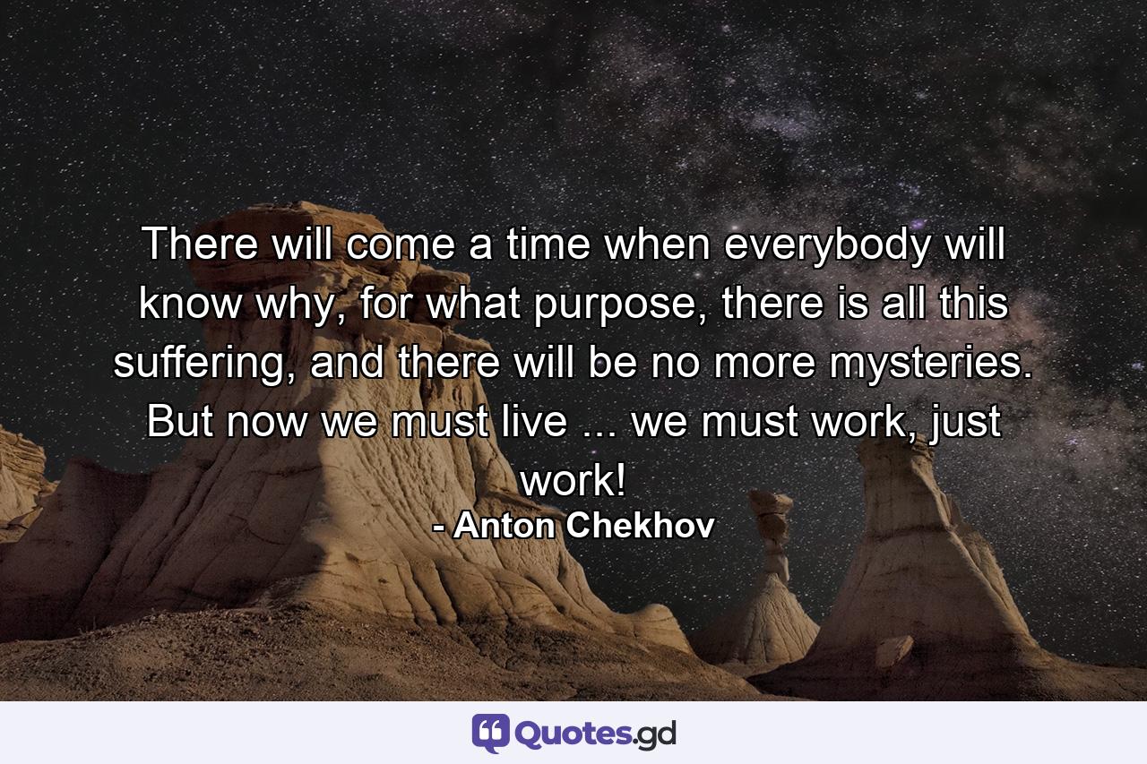 There will come a time when everybody will know why, for what purpose, there is all this suffering, and there will be no more mysteries. But now we must live ... we must work, just work! - Quote by Anton Chekhov