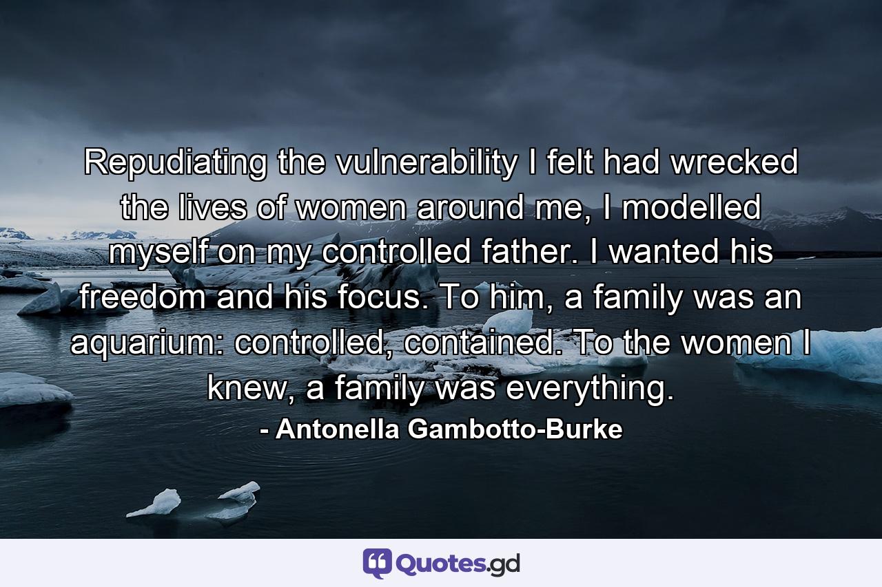 Repudiating the vulnerability I felt had wrecked the lives of women around me, I modelled myself on my controlled father. I wanted his freedom and his focus. To him, a family was an aquarium: controlled, contained. To the women I knew, a family was everything. - Quote by Antonella Gambotto-Burke