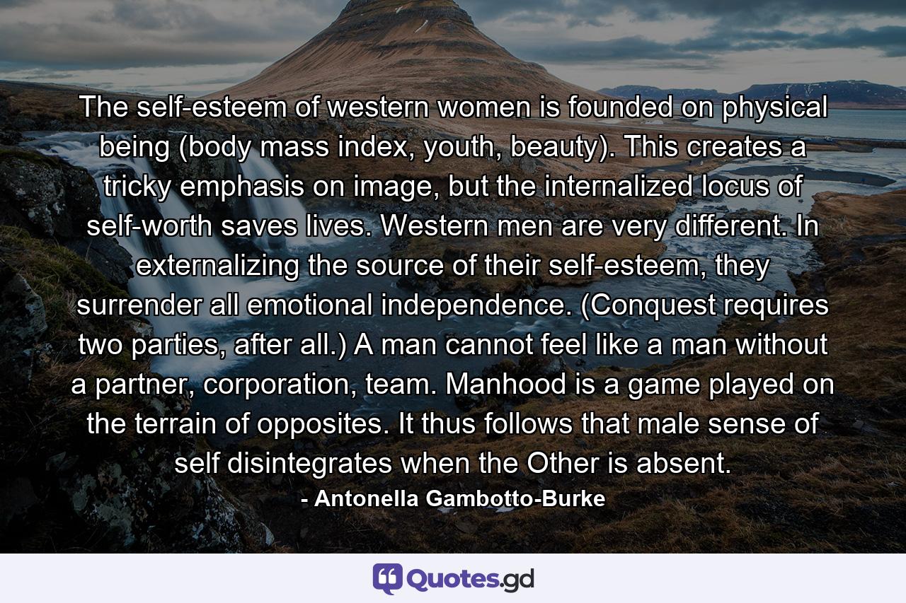 The self-esteem of western women is founded on physical being (body mass index, youth, beauty). This creates a tricky emphasis on image, but the internalized locus of self-worth saves lives. Western men are very different. In externalizing the source of their self-esteem, they surrender all emotional independence. (Conquest requires two parties, after all.) A man cannot feel like a man without a partner, corporation, team. Manhood is a game played on the terrain of opposites. It thus follows that male sense of self disintegrates when the Other is absent. - Quote by Antonella Gambotto-Burke