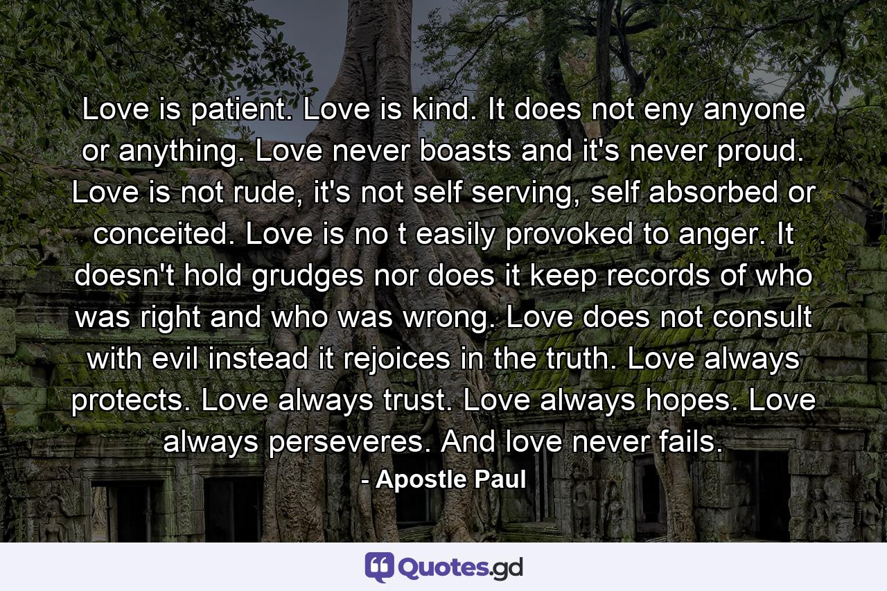 Love is patient. Love is kind. It does not eny anyone or anything. Love never boasts and it's never proud. Love is not rude, it's not self serving, self absorbed or conceited. Love is no t easily provoked to anger. It doesn't hold grudges nor does it keep records of who was right and who was wrong. Love does not consult with evil instead it rejoices in the truth. Love always protects. Love always trust. Love always hopes. Love always perseveres. And love never fails. - Quote by Apostle Paul