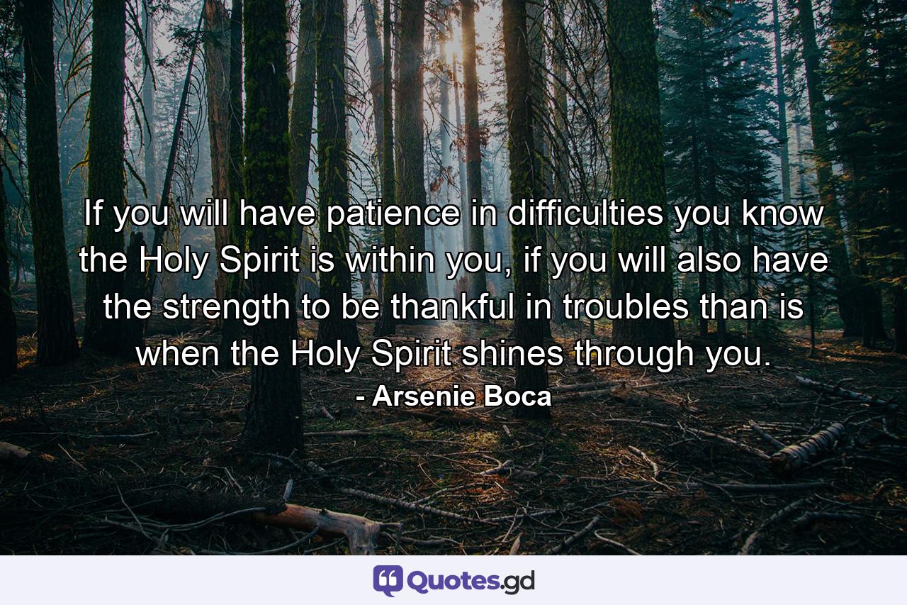 If you will have patience in difficulties you know the Holy Spirit is within you, if you will also have the strength to be thankful in troubles than is when the Holy Spirit shines through you. - Quote by Arsenie Boca