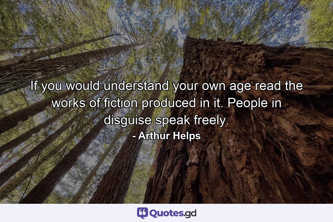 If you would understand your own age  read the works of fiction produced in it. People in disguise speak freely. - Quote by Arthur Helps