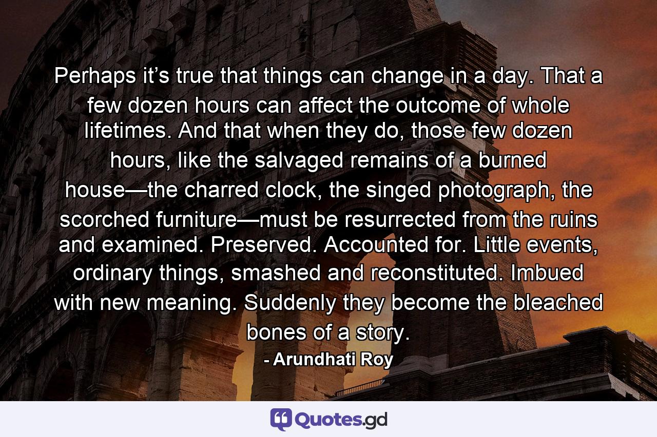 Perhaps it’s true that things can change in a day. That a few dozen hours can affect the outcome of whole lifetimes. And that when they do, those few dozen hours, like the salvaged remains of a burned house—the charred clock, the singed photograph, the scorched furniture—must be resurrected from the ruins and examined. Preserved. Accounted for. Little events, ordinary things, smashed and reconstituted. Imbued with new meaning. Suddenly they become the bleached bones of a story. - Quote by Arundhati Roy