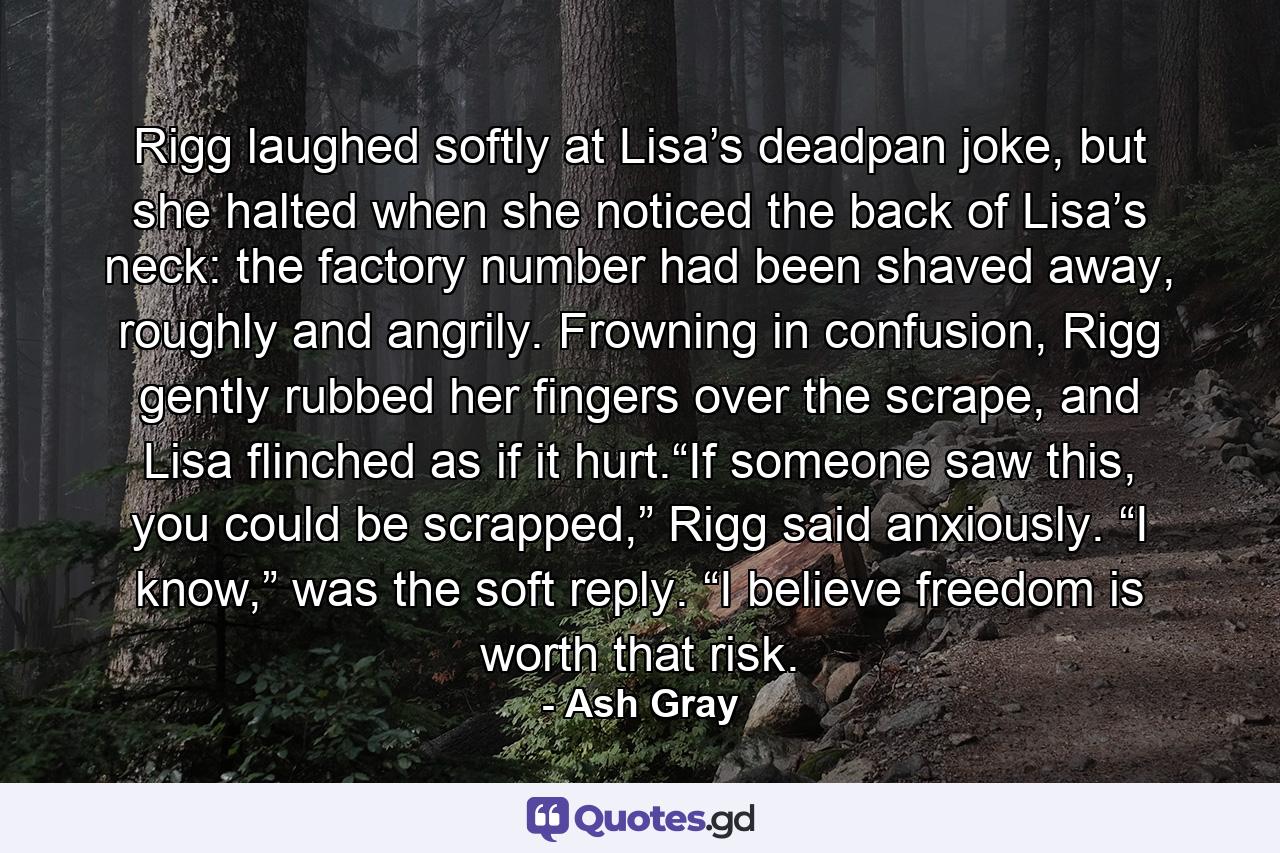 Rigg laughed softly at Lisa’s deadpan joke, but she halted when she noticed the back of Lisa’s neck: the factory number had been shaved away, roughly and angrily. Frowning in confusion, Rigg gently rubbed her fingers over the scrape, and Lisa flinched as if it hurt.“If someone saw this, you could be scrapped,” Rigg said anxiously. “I know,” was the soft reply. “I believe freedom is worth that risk. - Quote by Ash Gray