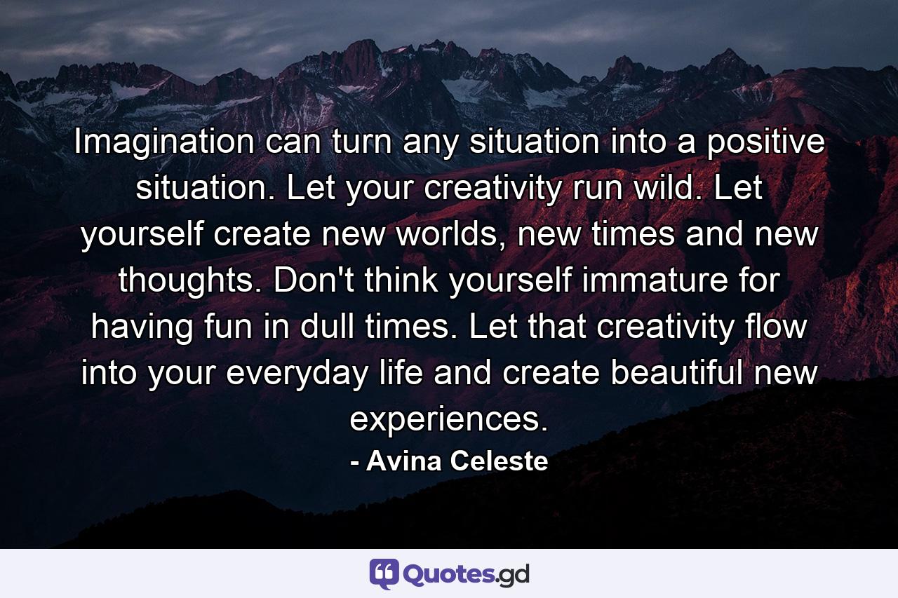 Imagination can turn any situation into a positive situation. Let your creativity run wild. Let yourself create new worlds, new times and new thoughts. Don't think yourself immature for having fun in dull times. Let that creativity flow into your everyday life and create beautiful new experiences. - Quote by Avina Celeste