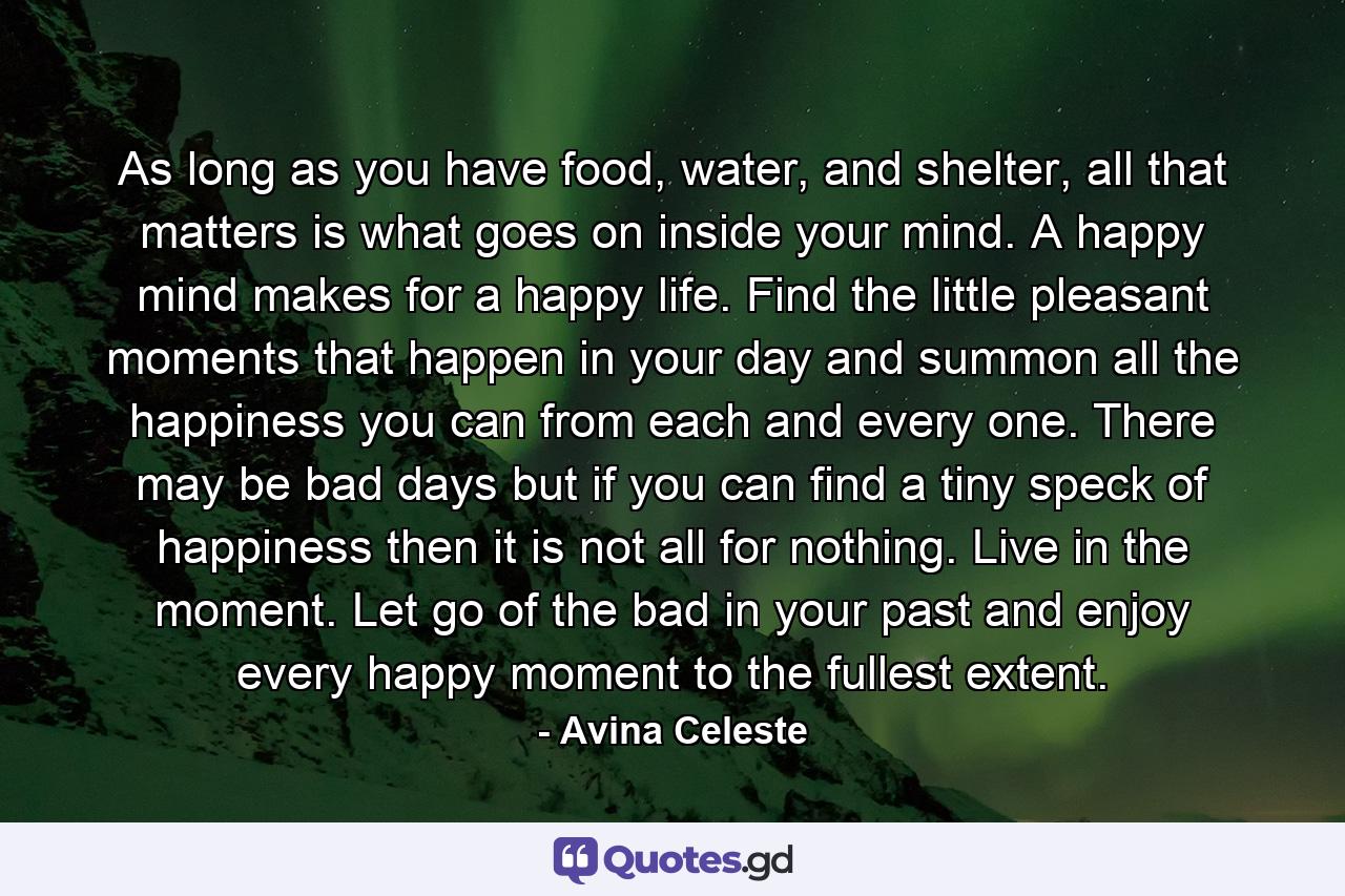 As long as you have food, water, and shelter, all that matters is what goes on inside your mind. A happy mind makes for a happy life. Find the little pleasant moments that happen in your day and summon all the happiness you can from each and every one. There may be bad days but if you can find a tiny speck of happiness then it is not all for nothing. Live in the moment. Let go of the bad in your past and enjoy every happy moment to the fullest extent. - Quote by Avina Celeste