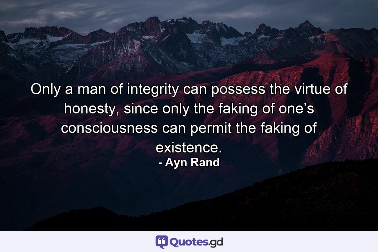 Only a man of integrity can possess the virtue of honesty, since only the faking of one’s consciousness can permit the faking of existence. - Quote by Ayn Rand