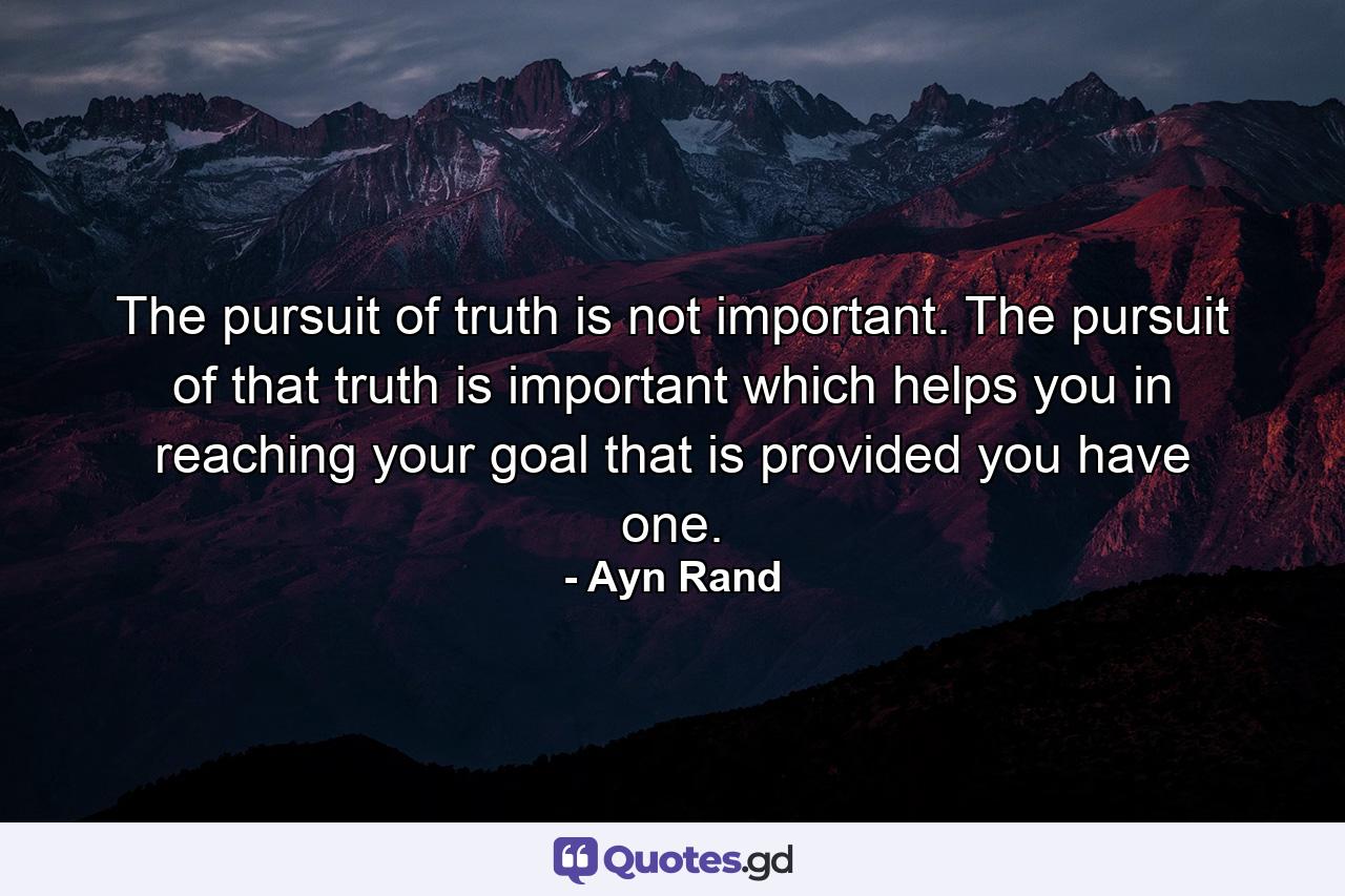 The pursuit of truth is not important. The pursuit of that truth is important which helps you in reaching your goal that is provided you have one. - Quote by Ayn Rand