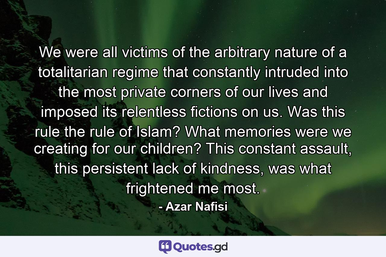 We were all victims of the arbitrary nature of a totalitarian regime that constantly intruded into the most private corners of our lives and imposed its relentless fictions on us. Was this rule the rule of Islam? What memories were we creating for our children? This constant assault, this persistent lack of kindness, was what frightened me most. - Quote by Azar Nafisi