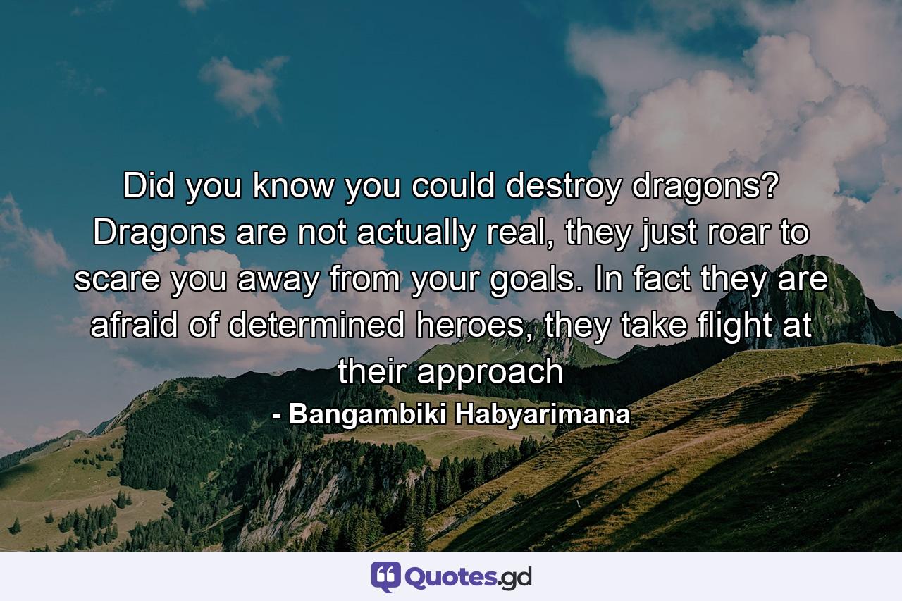 Did you know you could destroy dragons? Dragons are not actually real, they just roar to scare you away from your goals. In fact they are afraid of determined heroes, they take flight at their approach - Quote by Bangambiki Habyarimana