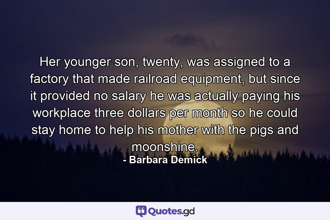 Her younger son, twenty, was assigned to a factory that made railroad equipment, but since it provided no salary he was actually paying his workplace three dollars per month so he could stay home to help his mother with the pigs and moonshine. - Quote by Barbara Demick