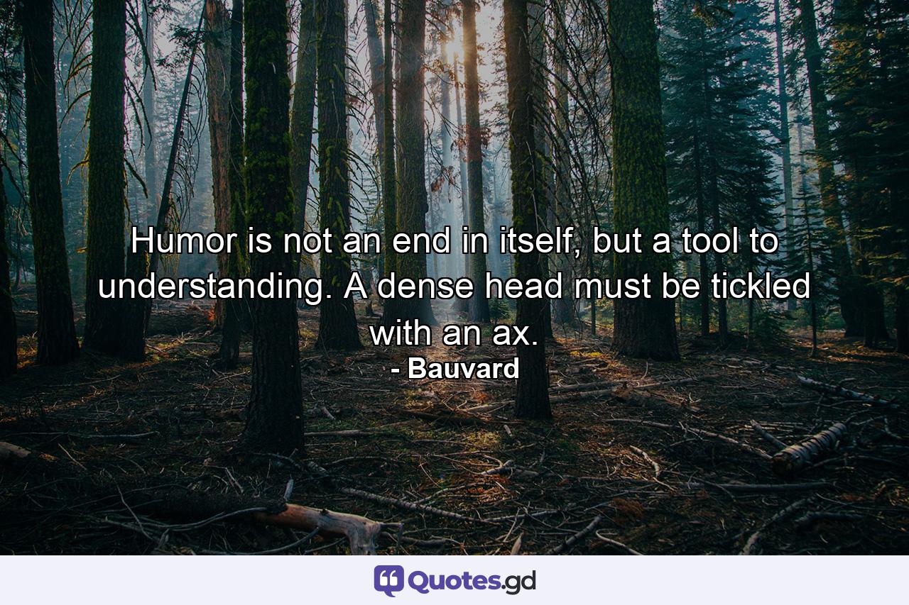 Humor is not an end in itself, but a tool to understanding. A dense head must be tickled with an ax. - Quote by Bauvard