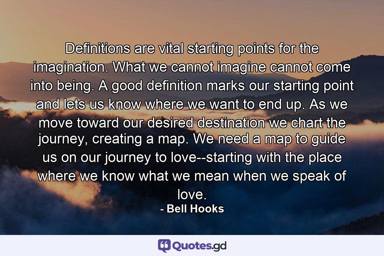 Definitions are vital starting points for the imagination. What we cannot imagine cannot come into being. A good definition marks our starting point and lets us know where we want to end up. As we move toward our desired destination we chart the journey, creating a map. We need a map to guide us on our journey to love--starting with the place where we know what we mean when we speak of love. - Quote by Bell Hooks