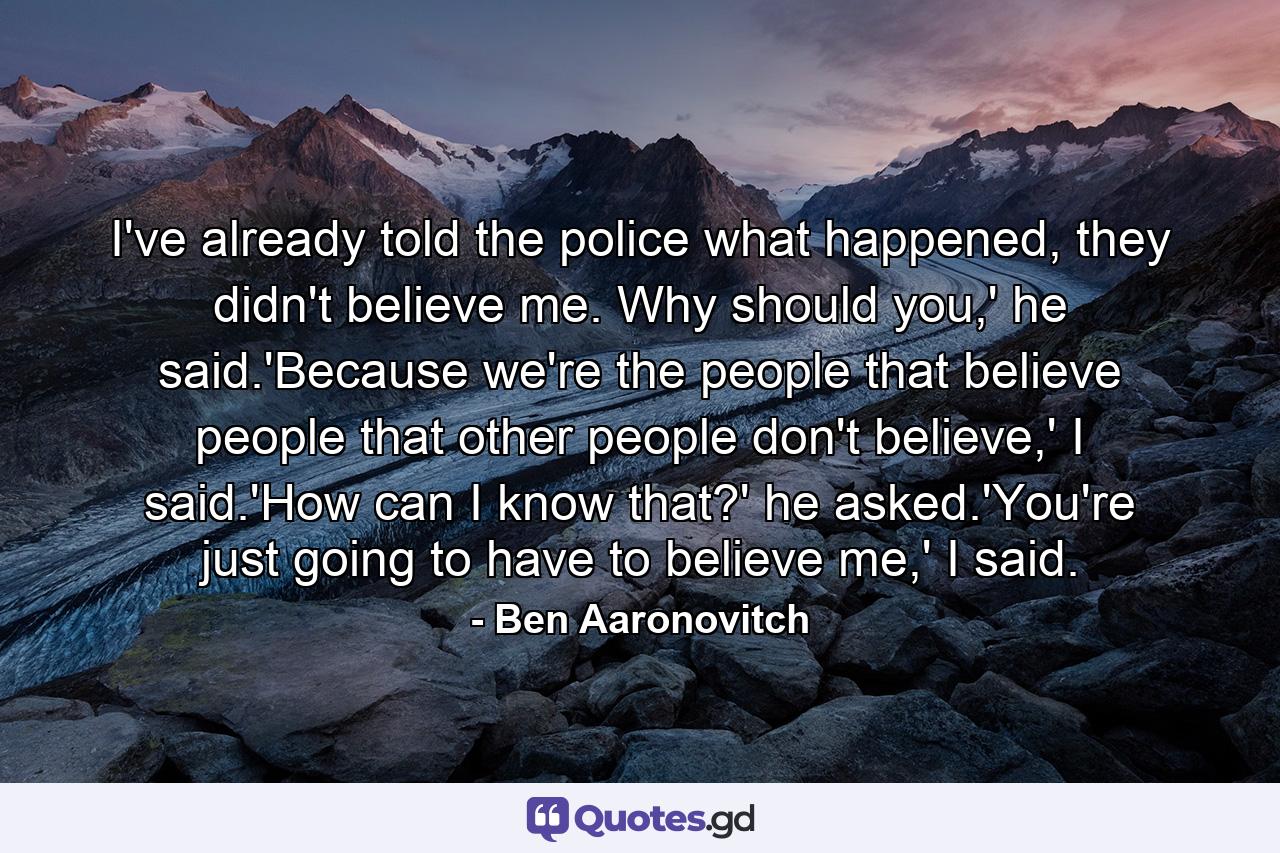 I've already told the police what happened, they didn't believe me. Why should you,' he said.'Because we're the people that believe people that other people don't believe,' I said.'How can I know that?' he asked.'You're just going to have to believe me,' I said. - Quote by Ben Aaronovitch