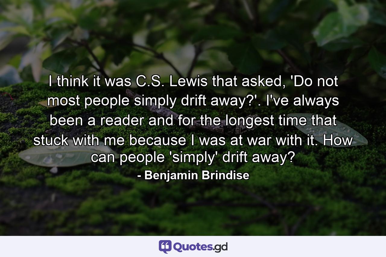 I think it was C.S. Lewis that asked, 'Do not most people simply drift away?'. I've always been a reader and for the longest time that stuck with me because I was at war with it. How can people 'simply' drift away? - Quote by Benjamin Brindise