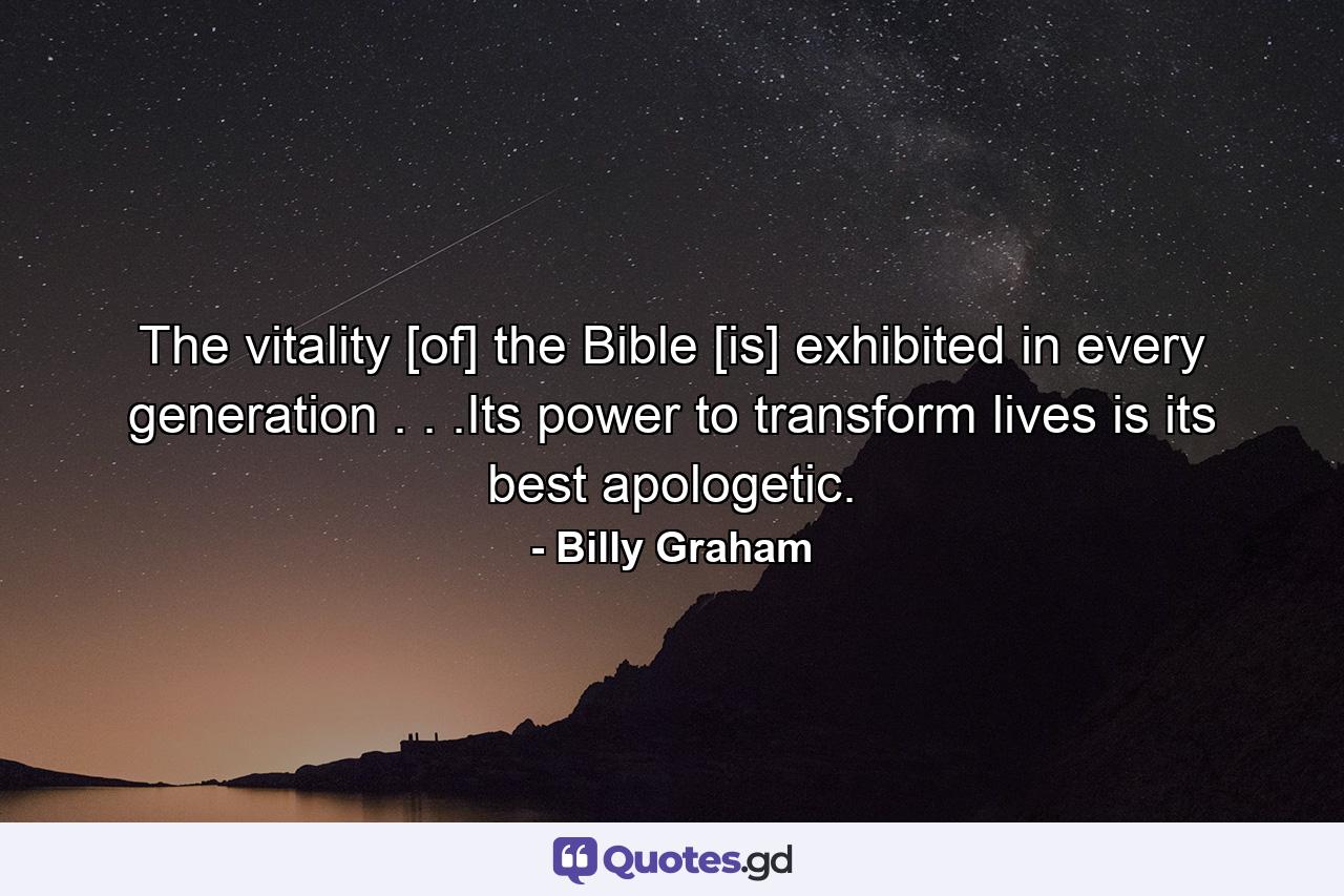 The vitality [of] the Bible [is] exhibited in every generation . . .Its power to transform lives is its best apologetic. - Quote by Billy Graham