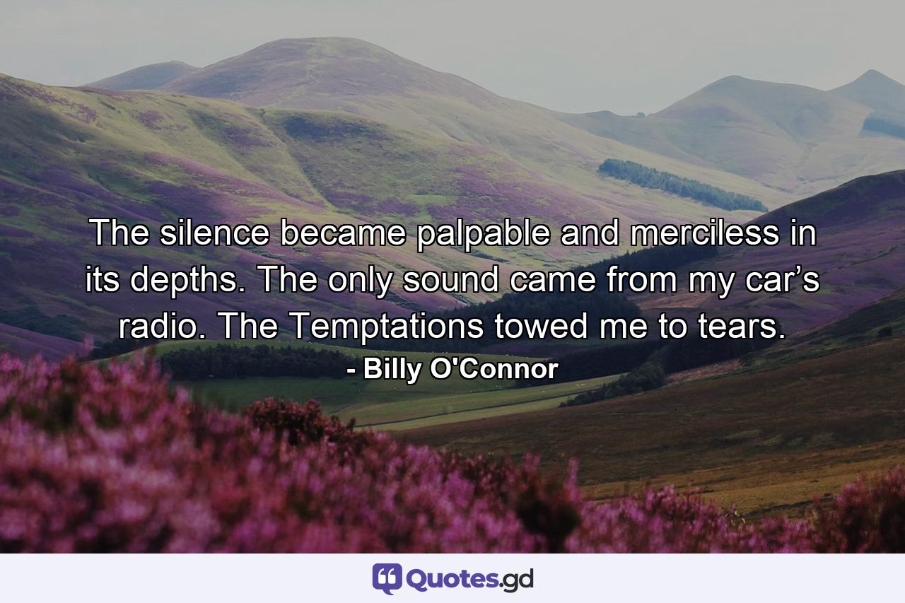 The silence became palpable and merciless in its depths. The only sound came from my car’s radio. The Temptations towed me to tears. - Quote by Billy O'Connor