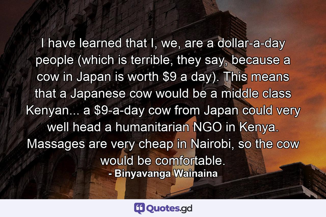 I have learned that I, we, are a dollar-a-day people (which is terrible, they say, because a cow in Japan is worth $9 a day). This means that a Japanese cow would be a middle class Kenyan... a $9-a-day cow from Japan could very well head a humanitarian NGO in Kenya. Massages are very cheap in Nairobi, so the cow would be comfortable. - Quote by Binyavanga Wainaina