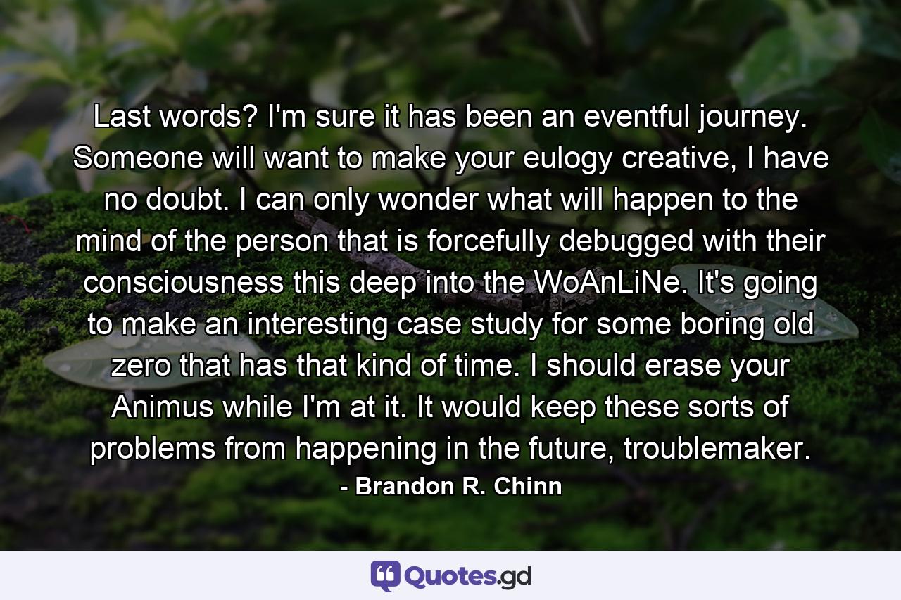 Last words? I'm sure it has been an eventful journey. Someone will want to make your eulogy creative, I have no doubt. I can only wonder what will happen to the mind of the person that is forcefully debugged with their consciousness this deep into the WoAnLiNe. It's going to make an interesting case study for some boring old zero that has that kind of time. I should erase your Animus while I'm at it. It would keep these sorts of problems from happening in the future, troublemaker. - Quote by Brandon R. Chinn