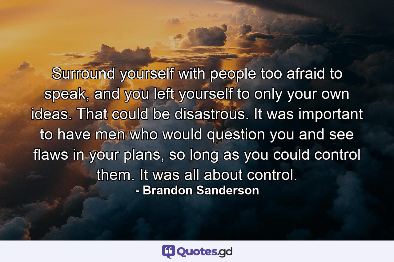 Surround yourself with people too afraid to speak, and you left yourself to only your own ideas. That could be disastrous. It was important to have men who would question you and see flaws in your plans, so long as you could control them. It was all about control. - Quote by Brandon Sanderson