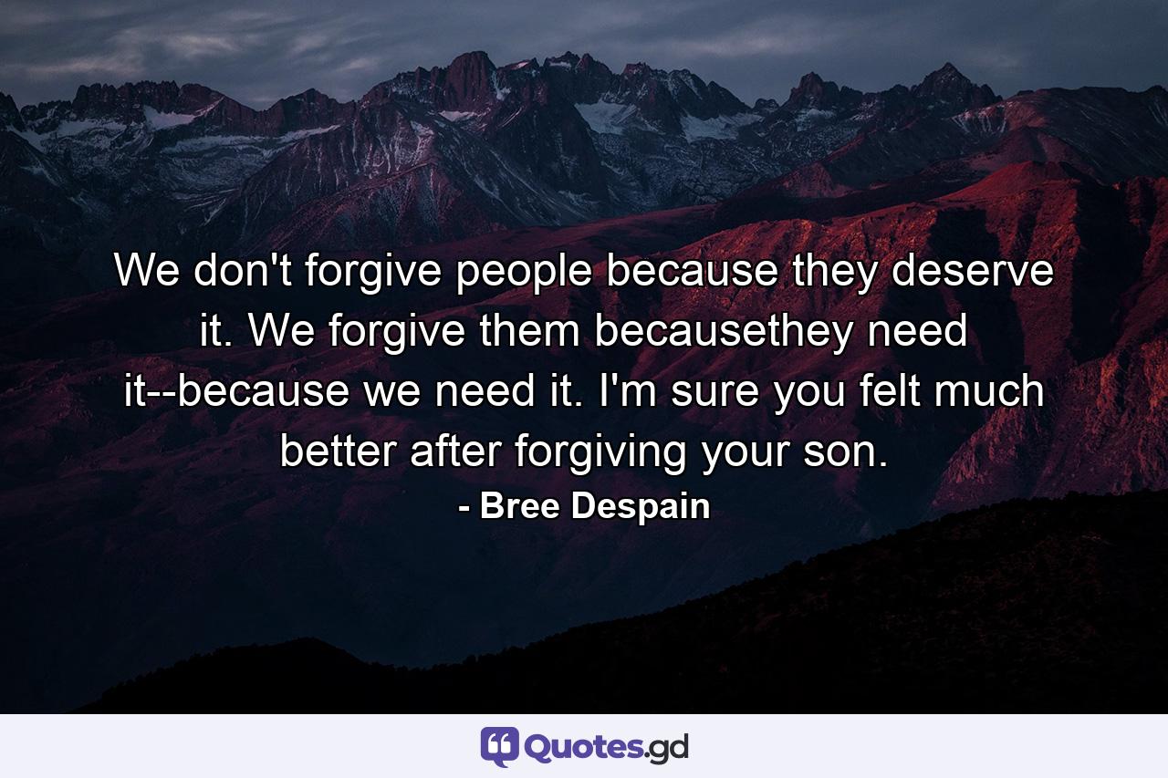 We don't forgive people because they deserve it. We forgive them becausethey need it--because we need it. I'm sure you felt much better after forgiving your son. - Quote by Bree Despain