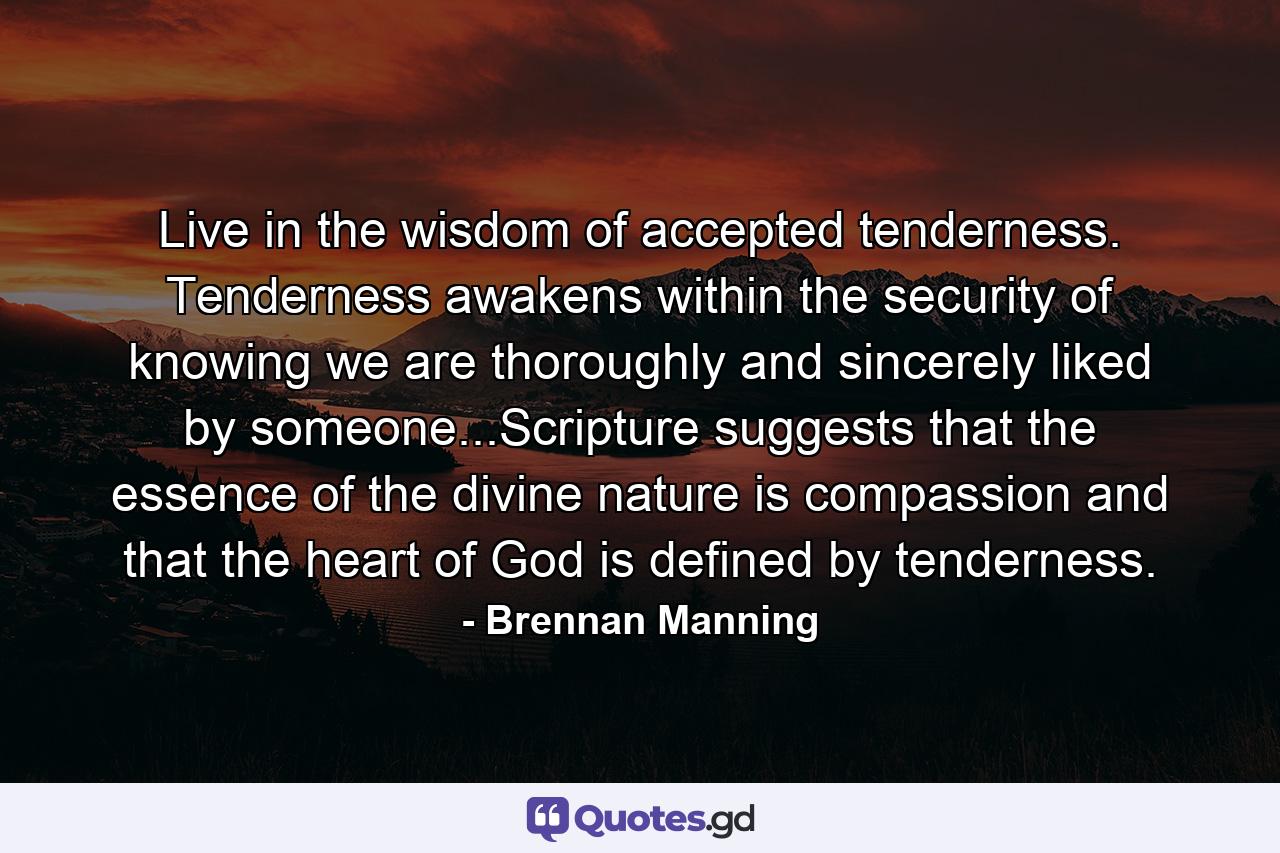 Live in the wisdom of accepted tenderness. Tenderness awakens within the security of knowing we are thoroughly and sincerely liked by someone...Scripture suggests that the essence of the divine nature is compassion and that the heart of God is defined by tenderness. - Quote by Brennan Manning