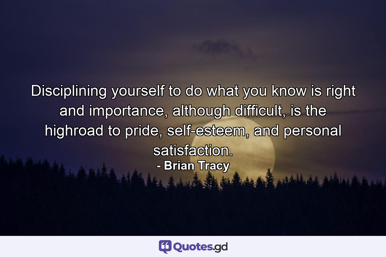 Disciplining yourself to do what you know is right and importance, although difficult, is the highroad to pride, self-esteem, and personal satisfaction. - Quote by Brian Tracy