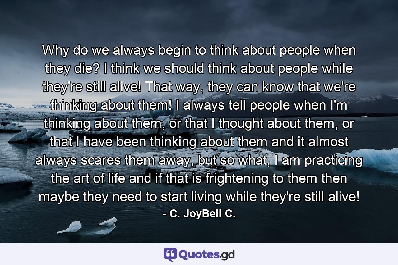 Why do we always begin to think about people when they die? I think we should think about people while they're still alive! That way, they can know that we're thinking about them! I always tell people when I'm thinking about them, or that I thought about them, or that I have been thinking about them and it almost always scares them away, but so what, I am practicing the art of life and if that is frightening to them then maybe they need to start living while they're still alive! - Quote by C. JoyBell C.