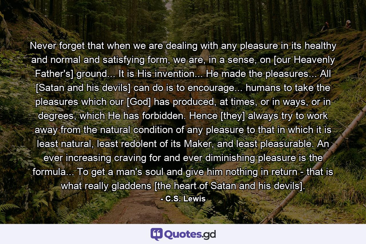 Never forget that when we are dealing with any pleasure in its healthy and normal and satisfying form, we are, in a sense, on [our Heavenly Father's] ground... It is His invention... He made the pleasures... All [Satan and his devils] can do is to encourage... humans to take the pleasures which our [God] has produced, at times, or in ways, or in degrees, which He has forbidden. Hence [they] always try to work away from the natural condition of any pleasure to that in which it is least natural, least redolent of its Maker, and least pleasurable. An ever increasing craving for and ever diminishing pleasure is the formula... To get a man's soul and give him nothing in return - that is what really gladdens [the heart of Satan and his devils]. - Quote by C.S. Lewis